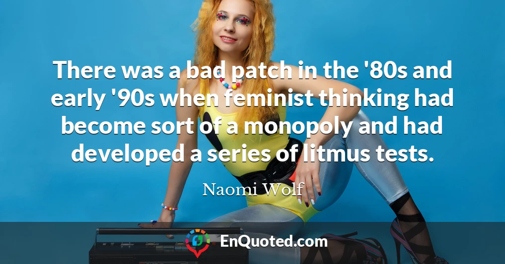 There was a bad patch in the '80s and early '90s when feminist thinking had become sort of a monopoly and had developed a series of litmus tests.