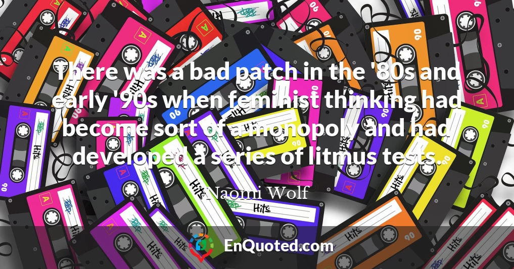 There was a bad patch in the '80s and early '90s when feminist thinking had become sort of a monopoly and had developed a series of litmus tests.