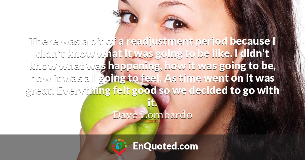 There was a bit of a readjustment period because I didn't know what it was going to be like. I didn't know what was happening, how it was going to be, how it was all going to feel. As time went on it was great. Everything felt good so we decided to go with it.