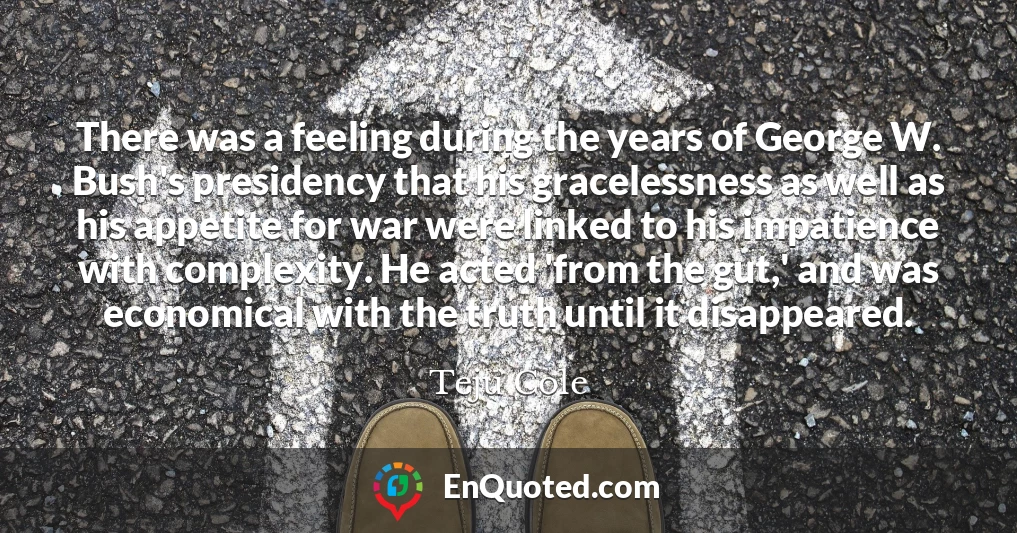 There was a feeling during the years of George W. Bush's presidency that his gracelessness as well as his appetite for war were linked to his impatience with complexity. He acted 'from the gut,' and was economical with the truth until it disappeared.