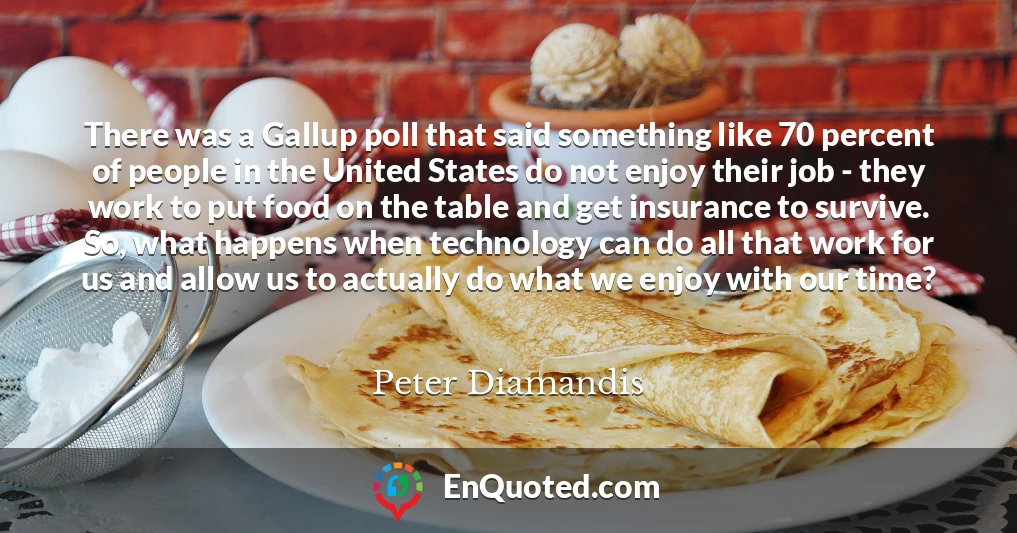 There was a Gallup poll that said something like 70 percent of people in the United States do not enjoy their job - they work to put food on the table and get insurance to survive. So, what happens when technology can do all that work for us and allow us to actually do what we enjoy with our time?