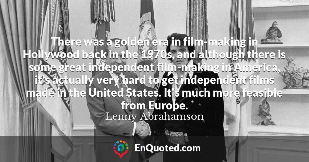 There was a golden era in film-making in Hollywood back in the 1970s, and although there is some great independent film-making in America, it's actually very hard to get independent films made in the United States. It's much more feasible from Europe.