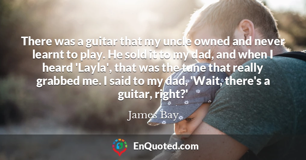There was a guitar that my uncle owned and never learnt to play. He sold it to my dad, and when I heard 'Layla', that was the tune that really grabbed me. I said to my dad, 'Wait, there's a guitar, right?'