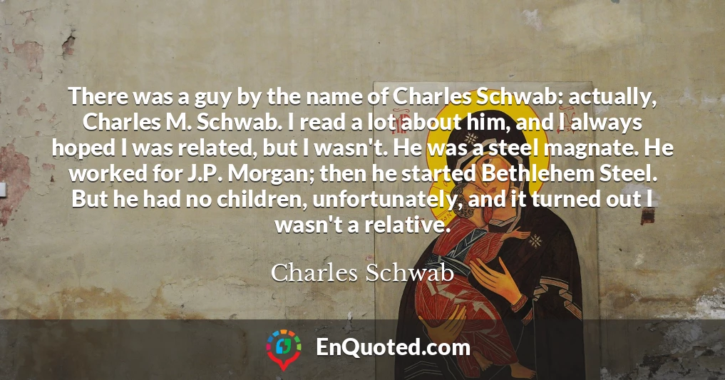 There was a guy by the name of Charles Schwab: actually, Charles M. Schwab. I read a lot about him, and I always hoped I was related, but I wasn't. He was a steel magnate. He worked for J.P. Morgan; then he started Bethlehem Steel. But he had no children, unfortunately, and it turned out I wasn't a relative.