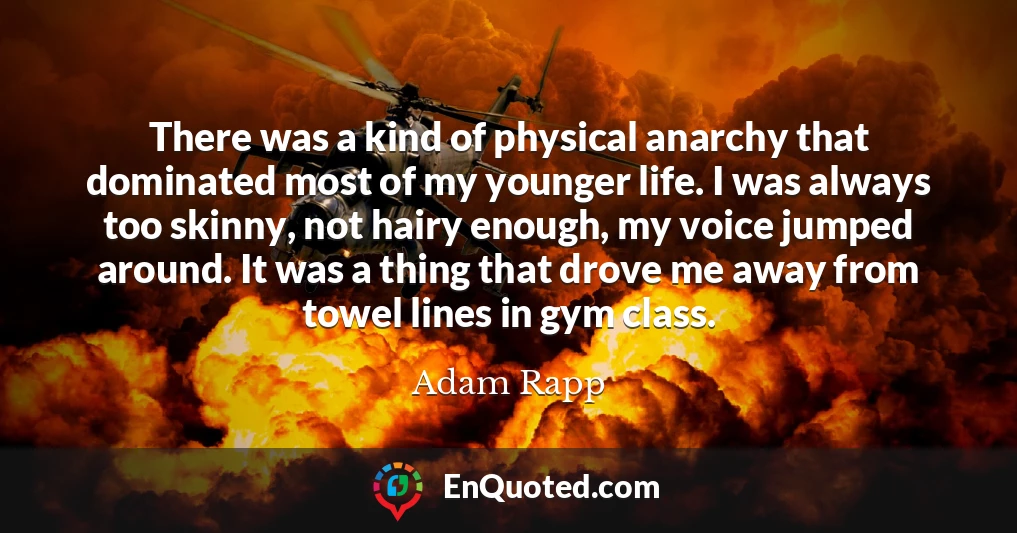 There was a kind of physical anarchy that dominated most of my younger life. I was always too skinny, not hairy enough, my voice jumped around. It was a thing that drove me away from towel lines in gym class.