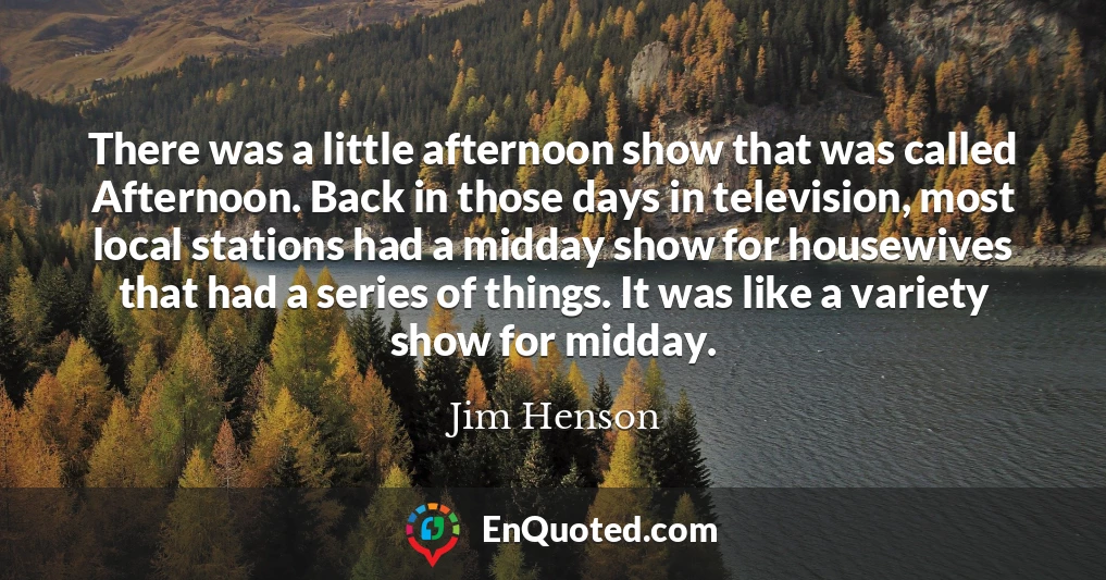 There was a little afternoon show that was called Afternoon. Back in those days in television, most local stations had a midday show for housewives that had a series of things. It was like a variety show for midday.