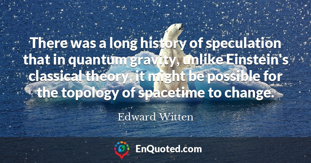 There was a long history of speculation that in quantum gravity, unlike Einstein's classical theory, it might be possible for the topology of spacetime to change.