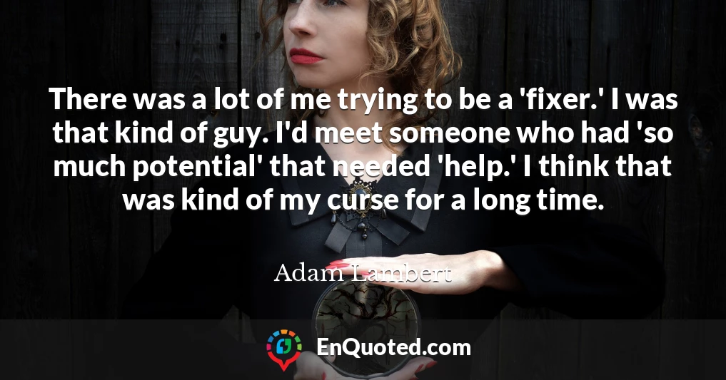 There was a lot of me trying to be a 'fixer.' I was that kind of guy. I'd meet someone who had 'so much potential' that needed 'help.' I think that was kind of my curse for a long time.