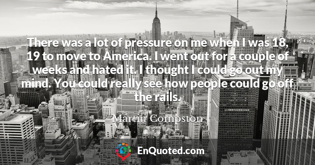 There was a lot of pressure on me when I was 18, 19 to move to America. I went out for a couple of weeks and hated it. I thought I could go out my mind. You could really see how people could go off the rails.