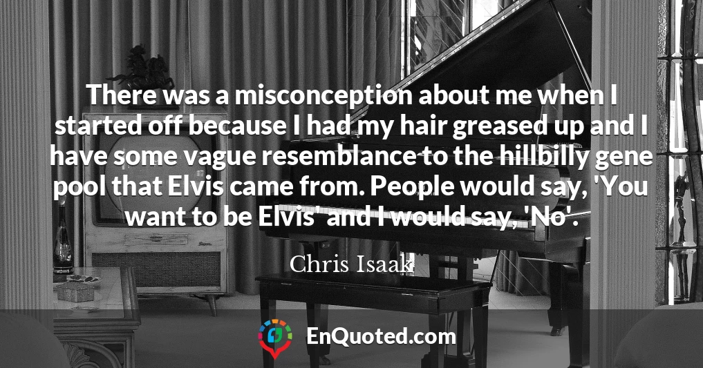 There was a misconception about me when I started off because I had my hair greased up and I have some vague resemblance to the hillbilly gene pool that Elvis came from. People would say, 'You want to be Elvis' and I would say, 'No'.