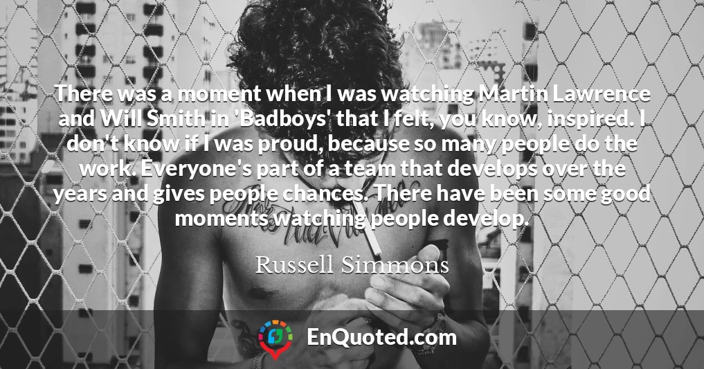 There was a moment when I was watching Martin Lawrence and Will Smith in 'Badboys' that I felt, you know, inspired. I don't know if I was proud, because so many people do the work. Everyone's part of a team that develops over the years and gives people chances. There have been some good moments watching people develop.