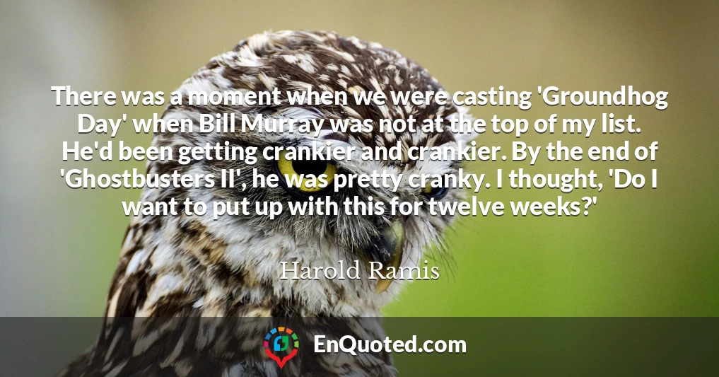 There was a moment when we were casting 'Groundhog Day' when Bill Murray was not at the top of my list. He'd been getting crankier and crankier. By the end of 'Ghostbusters II', he was pretty cranky. I thought, 'Do I want to put up with this for twelve weeks?'