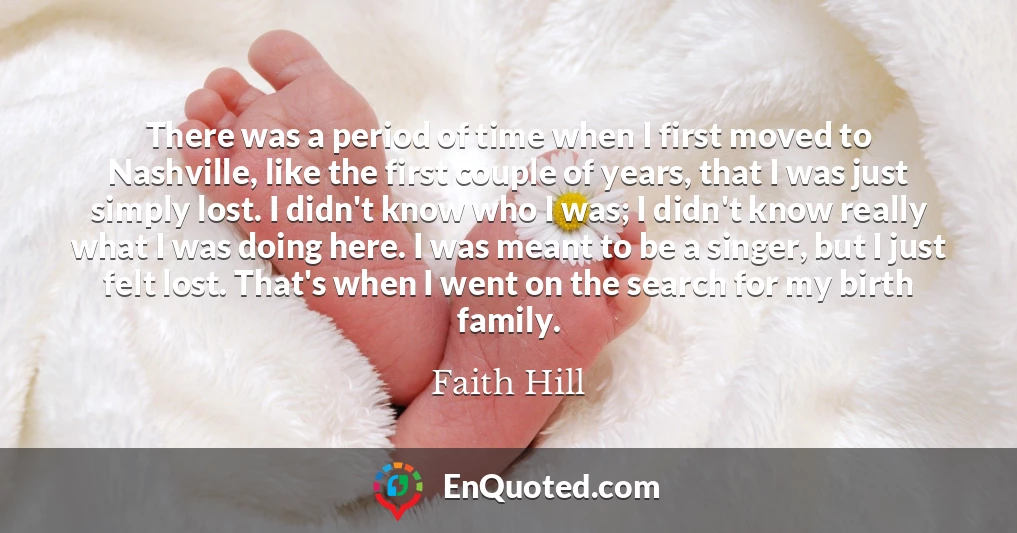 There was a period of time when I first moved to Nashville, like the first couple of years, that I was just simply lost. I didn't know who I was; I didn't know really what I was doing here. I was meant to be a singer, but I just felt lost. That's when I went on the search for my birth family.