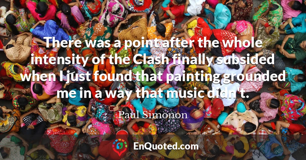 There was a point after the whole intensity of the Clash finally subsided when I just found that painting grounded me in a way that music didn't.