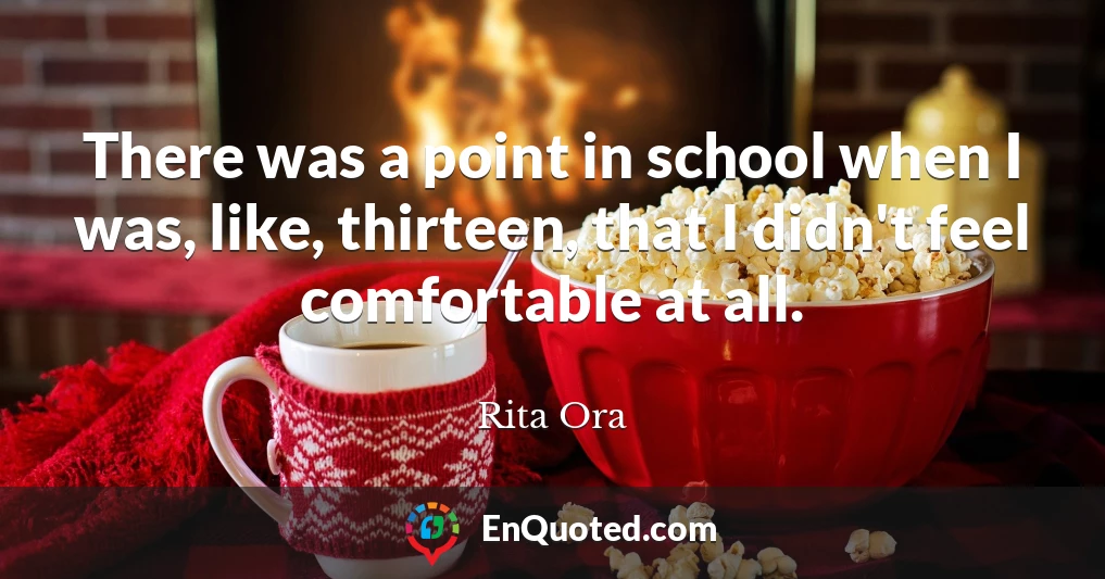 There was a point in school when I was, like, thirteen, that I didn't feel comfortable at all.