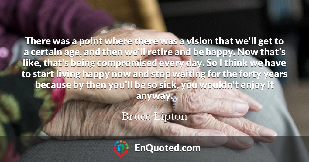 There was a point where there was a vision that we'll get to a certain age, and then we'll retire and be happy. Now that's like, that's being compromised every day. So I think we have to start living happy now and stop waiting for the forty years because by then you'll be so sick, you wouldn't enjoy it anyway.