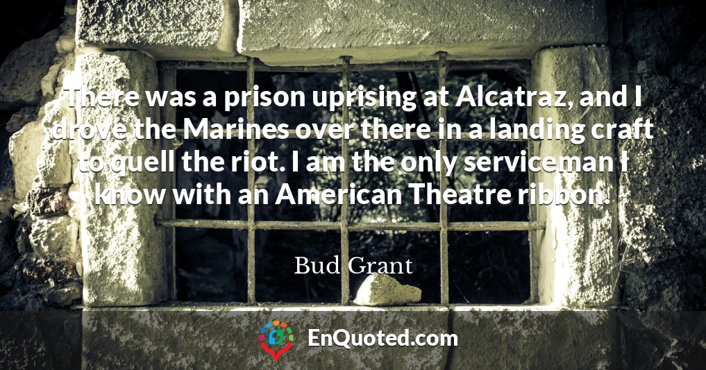 There was a prison uprising at Alcatraz, and I drove the Marines over there in a landing craft to quell the riot. I am the only serviceman I know with an American Theatre ribbon.