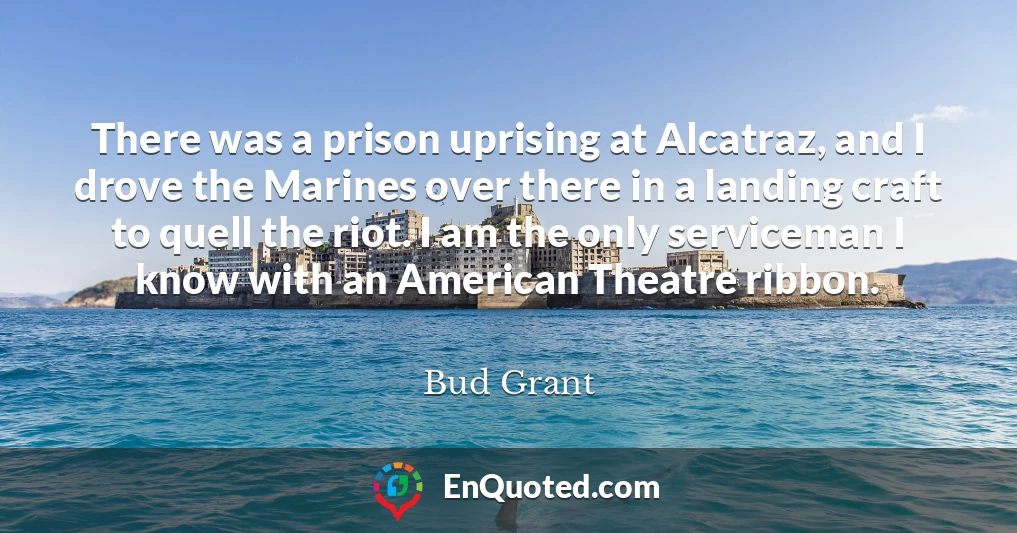 There was a prison uprising at Alcatraz, and I drove the Marines over there in a landing craft to quell the riot. I am the only serviceman I know with an American Theatre ribbon.