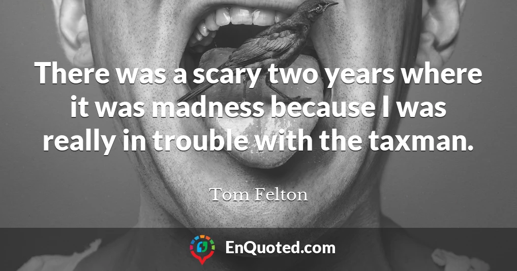 There was a scary two years where it was madness because I was really in trouble with the taxman.