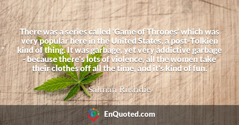 There was a series called 'Game of Thrones' which was very popular here in the United States, a post-Tolkien kind of thing. It was garbage, yet very addictive garbage - because there's lots of violence, all the women take their clothes off all the time, and it's kind of fun.