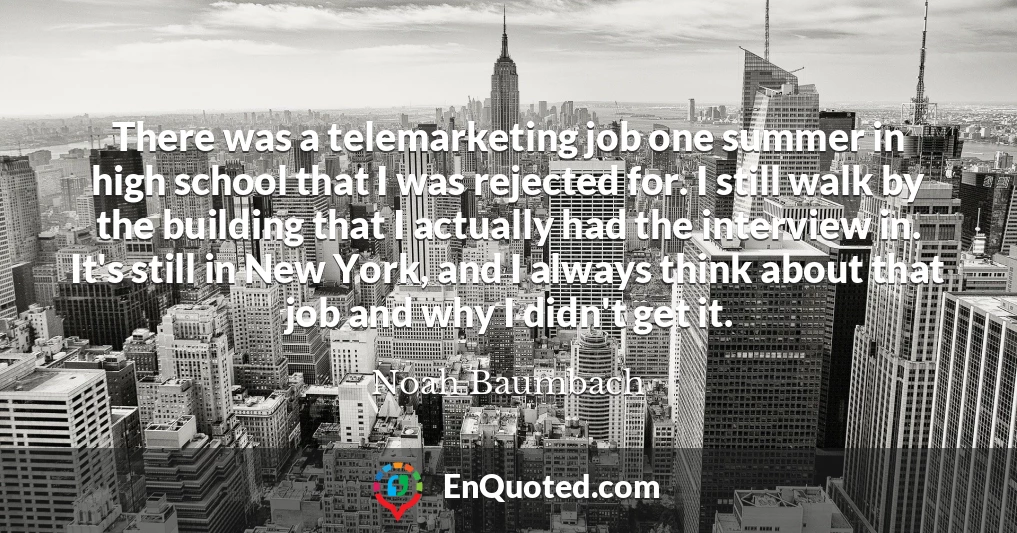There was a telemarketing job one summer in high school that I was rejected for. I still walk by the building that I actually had the interview in. It's still in New York, and I always think about that job and why I didn't get it.