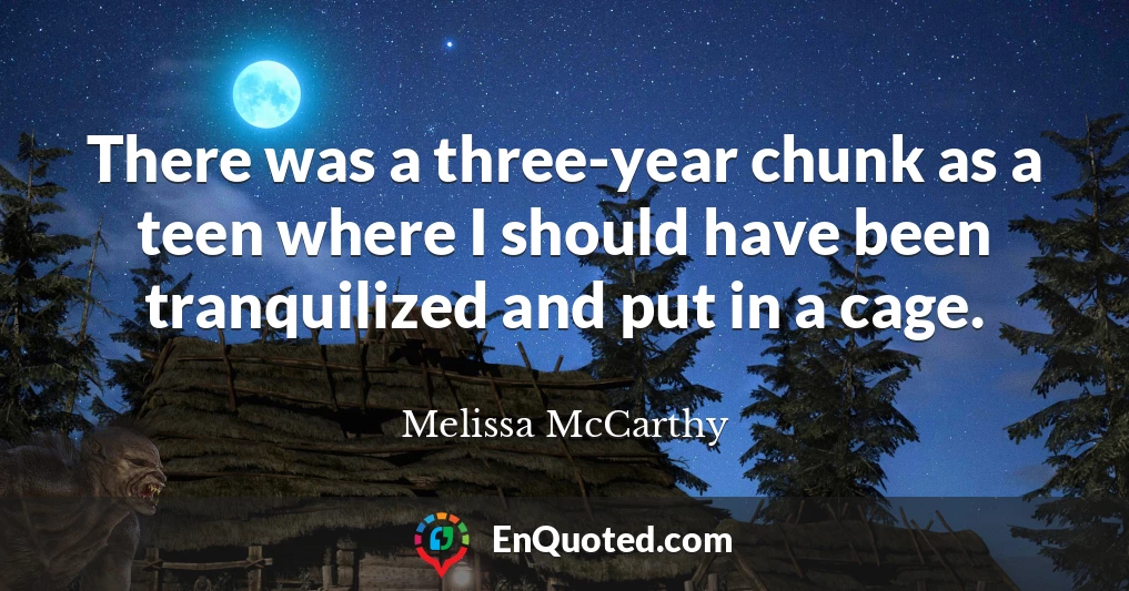 There was a three-year chunk as a teen where I should have been tranquilized and put in a cage.