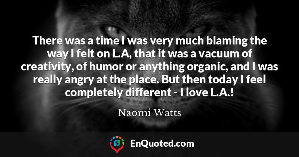 There was a time I was very much blaming the way I felt on L.A, that it was a vacuum of creativity, of humor or anything organic, and I was really angry at the place. But then today I feel completely different - I love L.A.!