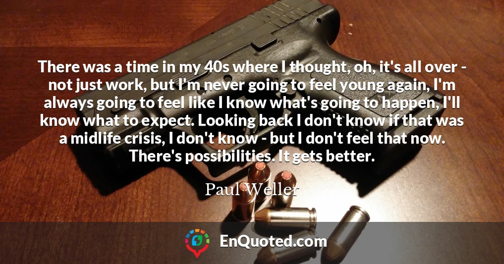 There was a time in my 40s where I thought, oh, it's all over - not just work, but I'm never going to feel young again, I'm always going to feel like I know what's going to happen, I'll know what to expect. Looking back I don't know if that was a midlife crisis, I don't know - but I don't feel that now. There's possibilities. It gets better.