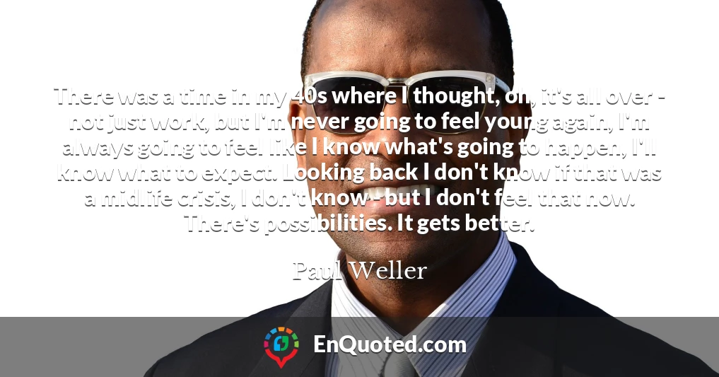 There was a time in my 40s where I thought, oh, it's all over - not just work, but I'm never going to feel young again, I'm always going to feel like I know what's going to happen, I'll know what to expect. Looking back I don't know if that was a midlife crisis, I don't know - but I don't feel that now. There's possibilities. It gets better.