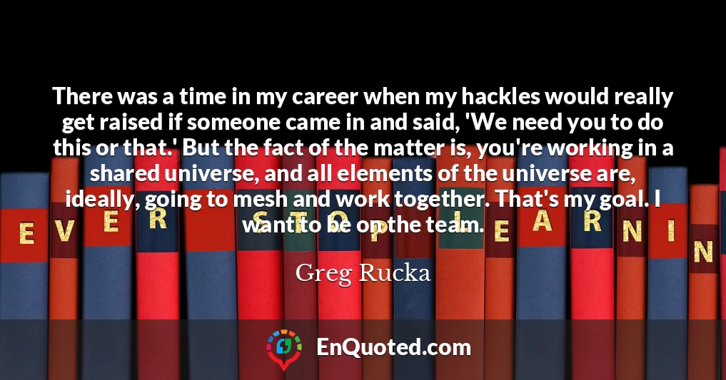There was a time in my career when my hackles would really get raised if someone came in and said, 'We need you to do this or that.' But the fact of the matter is, you're working in a shared universe, and all elements of the universe are, ideally, going to mesh and work together. That's my goal. I want to be on the team.