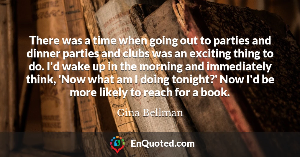 There was a time when going out to parties and dinner parties and clubs was an exciting thing to do. I'd wake up in the morning and immediately think, 'Now what am I doing tonight?' Now I'd be more likely to reach for a book.