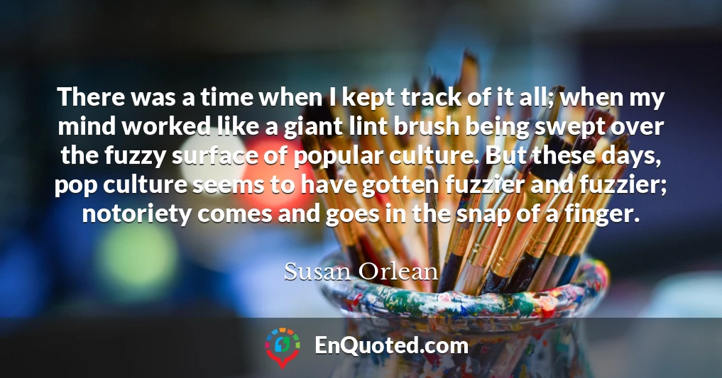 There was a time when I kept track of it all; when my mind worked like a giant lint brush being swept over the fuzzy surface of popular culture. But these days, pop culture seems to have gotten fuzzier and fuzzier; notoriety comes and goes in the snap of a finger.