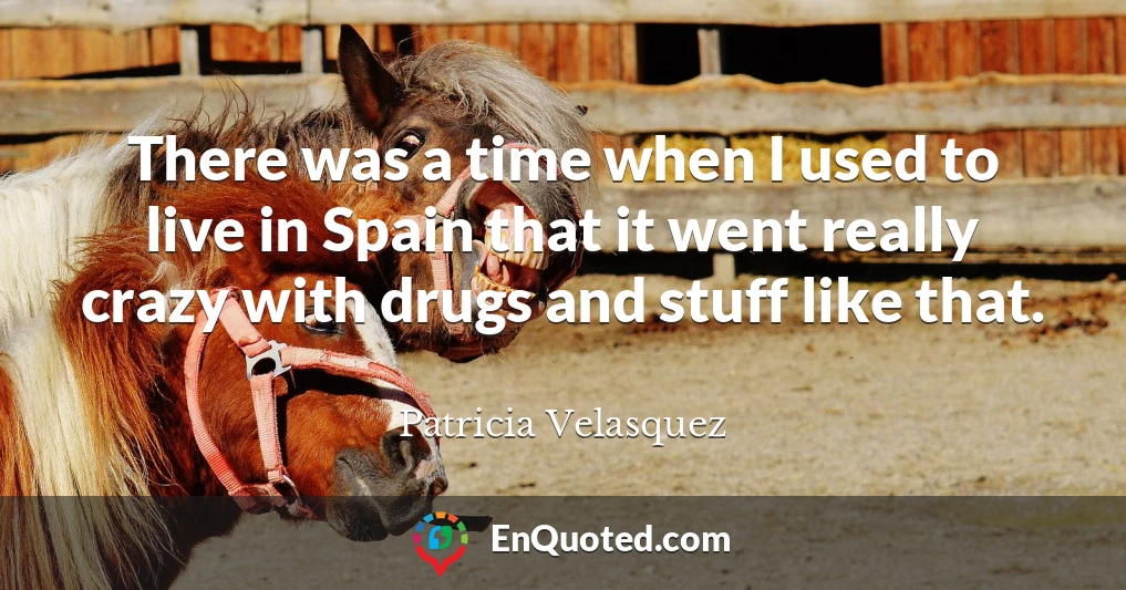 There was a time when I used to live in Spain that it went really crazy with drugs and stuff like that.