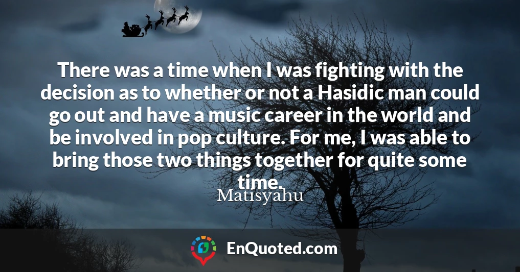 There was a time when I was fighting with the decision as to whether or not a Hasidic man could go out and have a music career in the world and be involved in pop culture. For me, I was able to bring those two things together for quite some time.