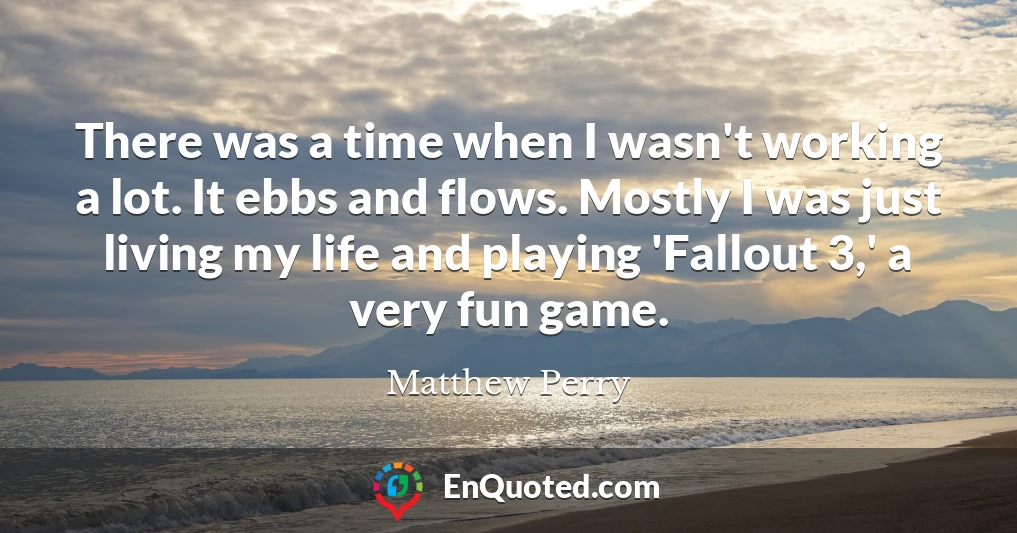 There was a time when I wasn't working a lot. It ebbs and flows. Mostly I was just living my life and playing 'Fallout 3,' a very fun game.
