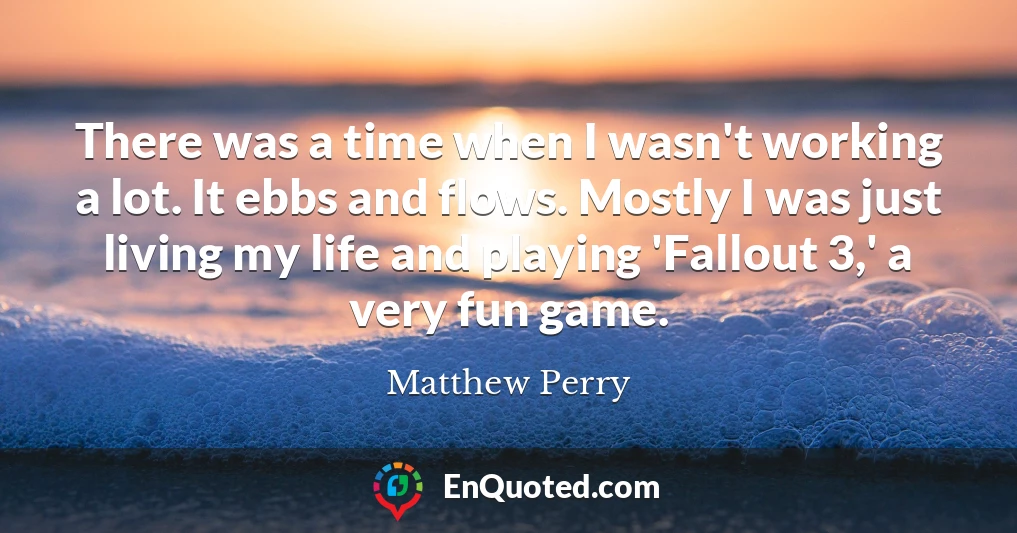 There was a time when I wasn't working a lot. It ebbs and flows. Mostly I was just living my life and playing 'Fallout 3,' a very fun game.