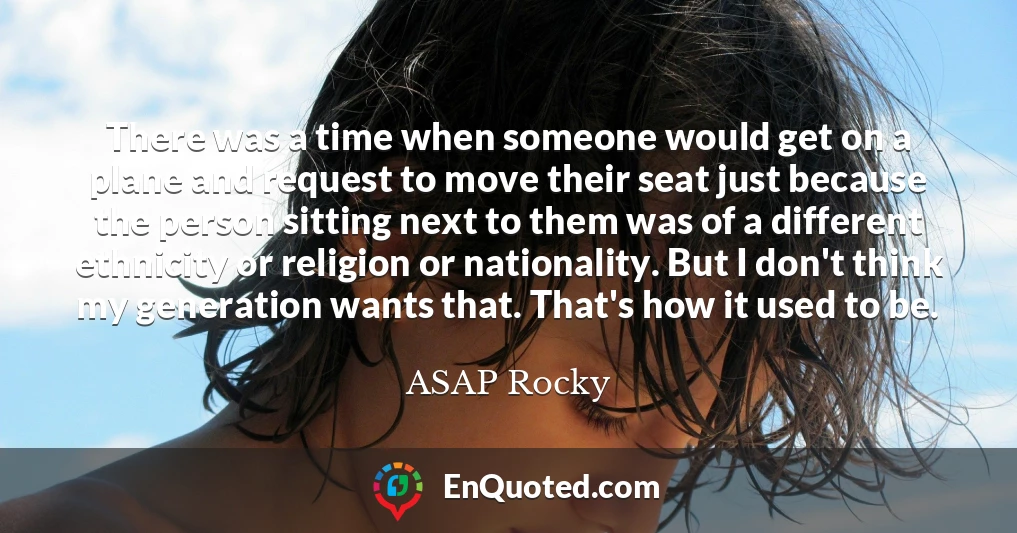 There was a time when someone would get on a plane and request to move their seat just because the person sitting next to them was of a different ethnicity or religion or nationality. But I don't think my generation wants that. That's how it used to be.