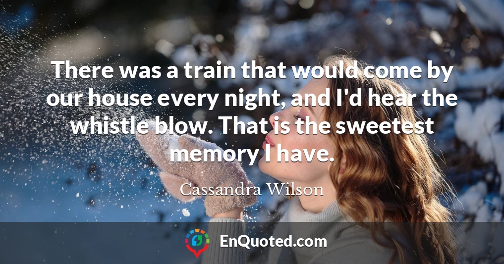 There was a train that would come by our house every night, and I'd hear the whistle blow. That is the sweetest memory I have.