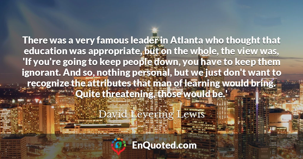 There was a very famous leader in Atlanta who thought that education was appropriate, but on the whole, the view was, 'If you're going to keep people down, you have to keep them ignorant. And so, nothing personal, but we just don't want to recognize the attributes that man of learning would bring. Quite threatening, those would be.'