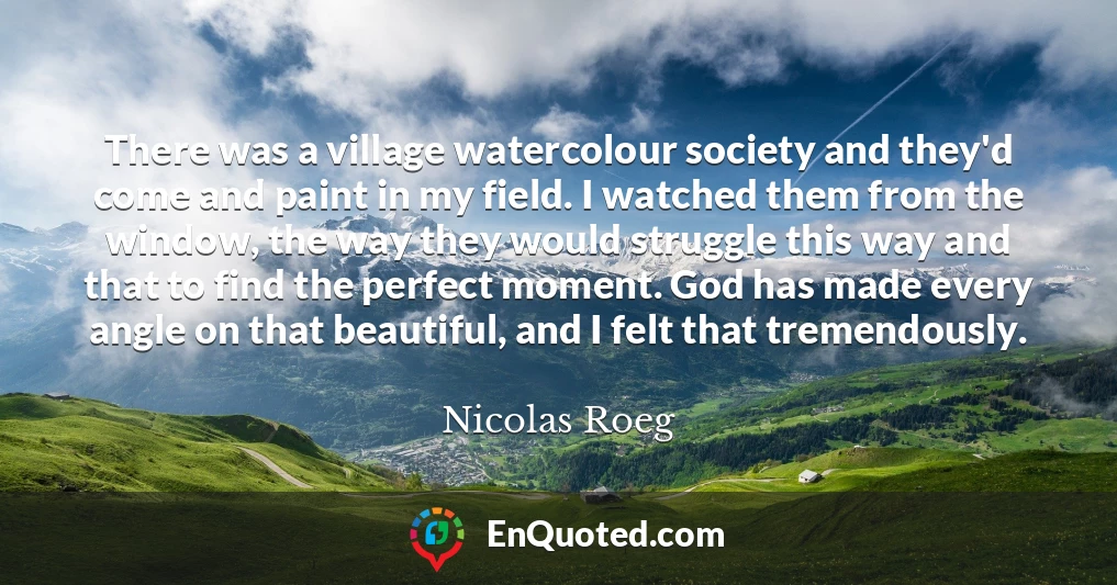 There was a village watercolour society and they'd come and paint in my field. I watched them from the window, the way they would struggle this way and that to find the perfect moment. God has made every angle on that beautiful, and I felt that tremendously.