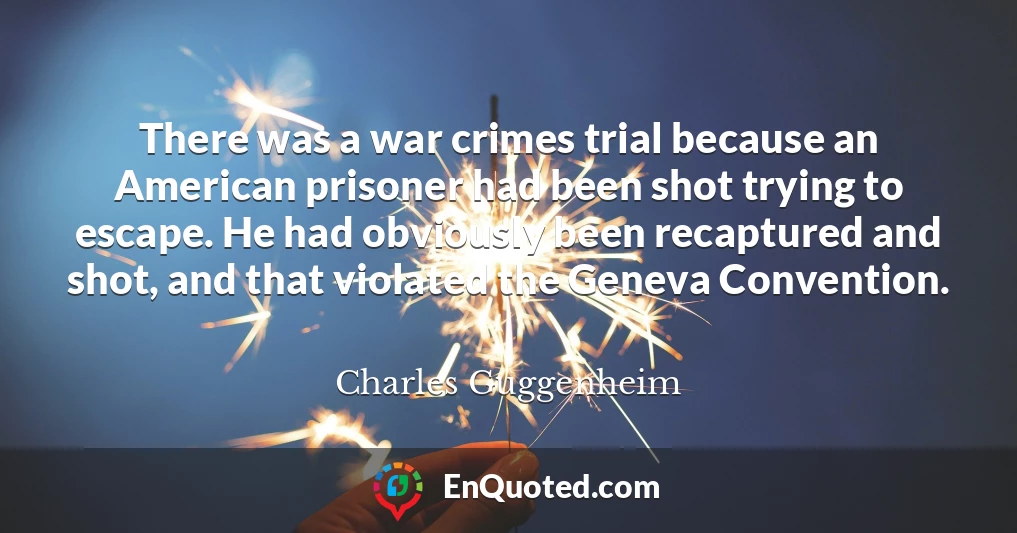 There was a war crimes trial because an American prisoner had been shot trying to escape. He had obviously been recaptured and shot, and that violated the Geneva Convention.