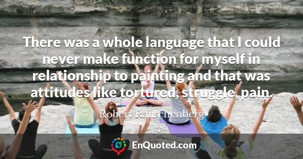 There was a whole language that I could never make function for myself in relationship to painting and that was attitudes like tortured, struggle, pain.