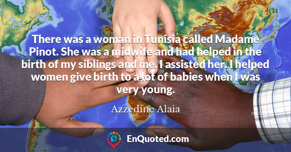There was a woman in Tunisia called Madame Pinot. She was a midwife and had helped in the birth of my siblings and me. I assisted her. I helped women give birth to a lot of babies when I was very young.