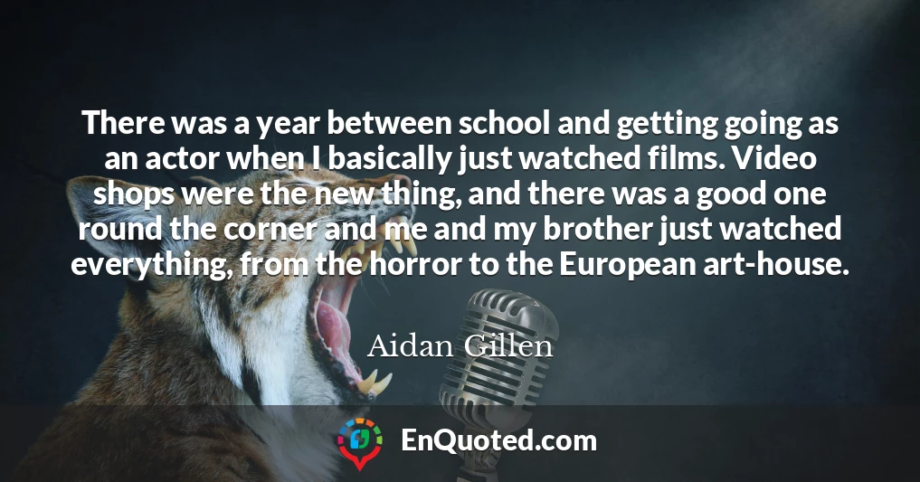 There was a year between school and getting going as an actor when I basically just watched films. Video shops were the new thing, and there was a good one round the corner and me and my brother just watched everything, from the horror to the European art-house.