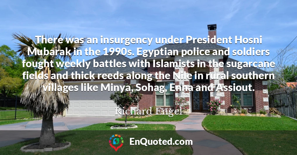 There was an insurgency under President Hosni Mubarak in the 1990s. Egyptian police and soldiers fought weekly battles with Islamists in the sugarcane fields and thick reeds along the Nile in rural southern villages like Minya, Sohag, Enna and Assiout.