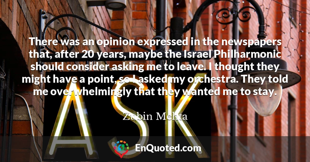 There was an opinion expressed in the newspapers that, after 20 years, maybe the Israel Philharmonic should consider asking me to leave. I thought they might have a point, so I asked my orchestra. They told me overwhelmingly that they wanted me to stay.