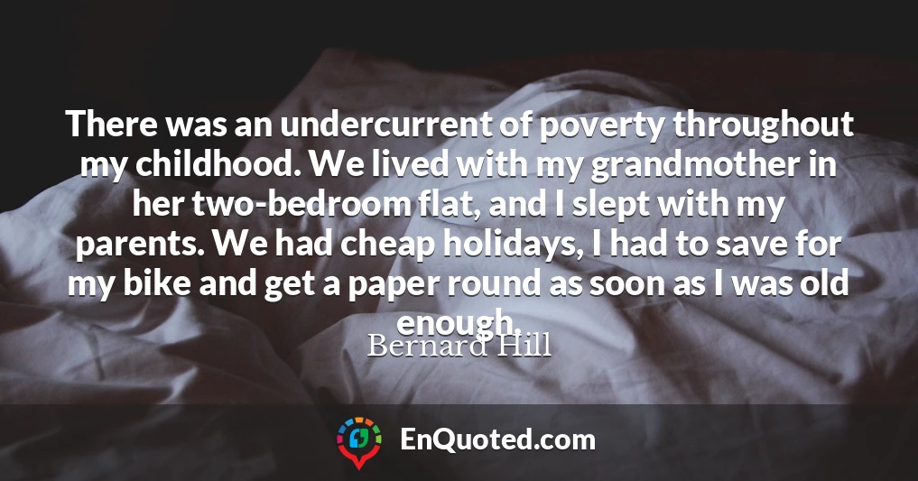 There was an undercurrent of poverty throughout my childhood. We lived with my grandmother in her two-bedroom flat, and I slept with my parents. We had cheap holidays, I had to save for my bike and get a paper round as soon as I was old enough.