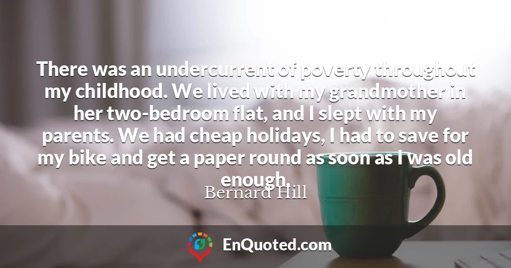 There was an undercurrent of poverty throughout my childhood. We lived with my grandmother in her two-bedroom flat, and I slept with my parents. We had cheap holidays, I had to save for my bike and get a paper round as soon as I was old enough.