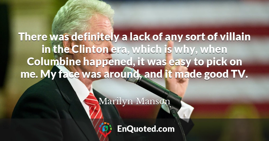 There was definitely a lack of any sort of villain in the Clinton era, which is why, when Columbine happened, it was easy to pick on me. My face was around, and it made good TV.