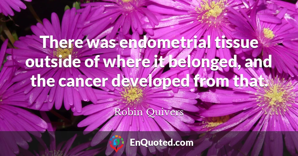 There was endometrial tissue outside of where it belonged, and the cancer developed from that.